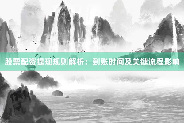 股票配资提现规则解析：到账时间及关键流程影响
