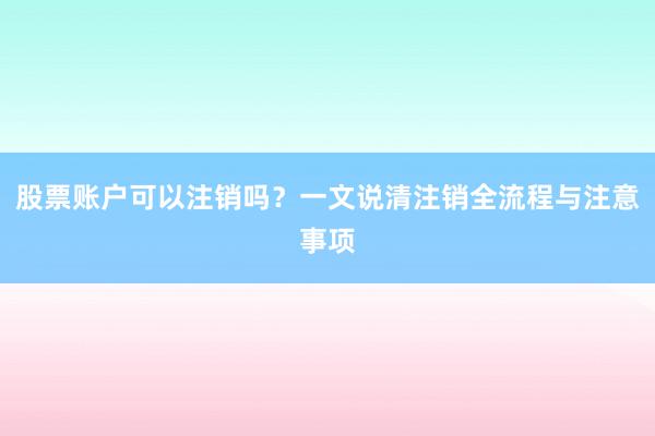 股票账户可以注销吗？一文说清注销全流程与注意事项