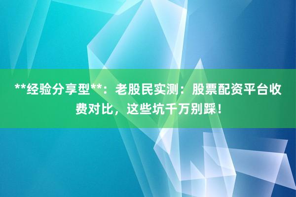 **经验分享型**：老股民实测：股票配资平台收费对比，这些坑千万别踩！