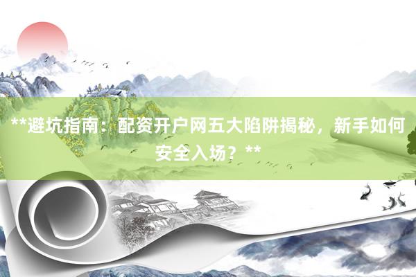 **避坑指南：配资开户网五大陷阱揭秘，新手如何安全入场？**