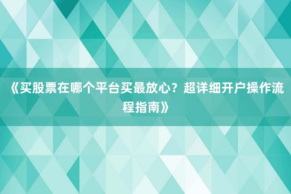 《买股票在哪个平台买最放心？超详细开户操作流程指南》