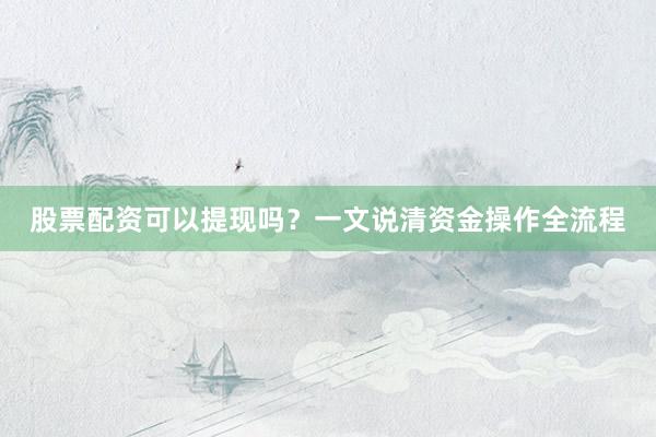 股票配资可以提现吗？一文说清资金操作全流程