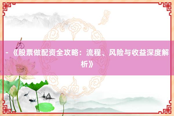 - 《股票做配资全攻略：流程、风险与收益深度解析》