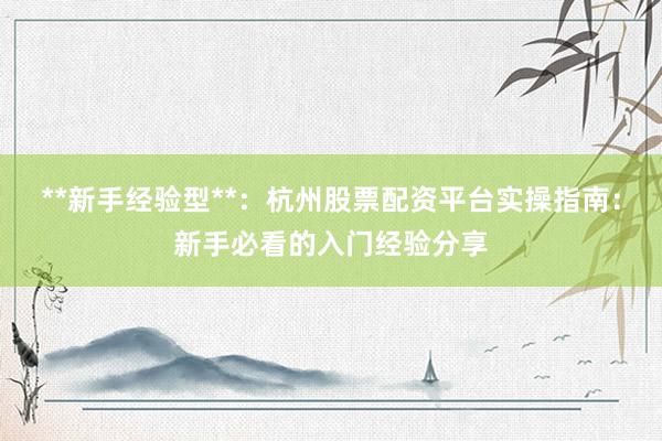 **新手经验型**：杭州股票配资平台实操指南：新手必看的入门经验分享