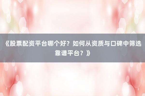 《股票配资平台哪个好？如何从资质与口碑中筛选靠谱平台？》