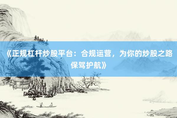 《正规杠杆炒股平台：合规运营，为你的炒股之路保驾护航》