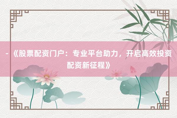 - 《股票配资门户：专业平台助力，开启高效投资配资新征程》