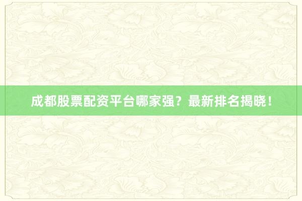 成都股票配资平台哪家强？最新排名揭晓！