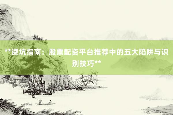 **避坑指南：股票配资平台推荐中的五大陷阱与识别技巧**