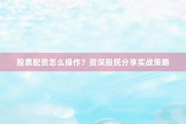 股票配资怎么操作？资深股民分享实战策略