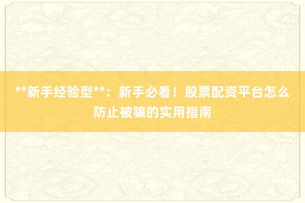 **新手经验型**：新手必看！股票配资平台怎么防止被骗的实用指南