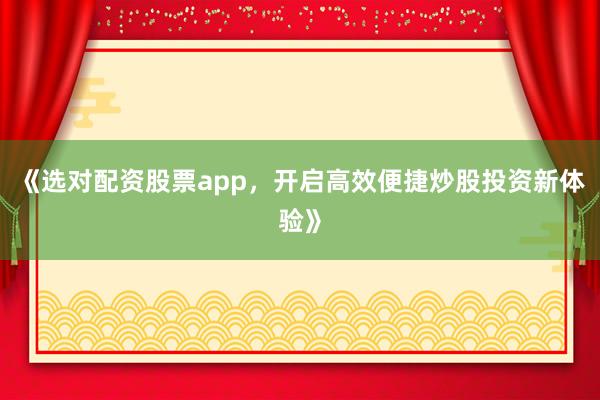 《选对配资股票app，开启高效便捷炒股投资新体验》