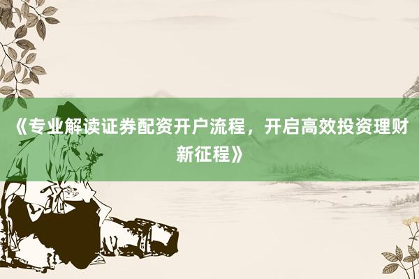 《专业解读证券配资开户流程，开启高效投资理财新征程》