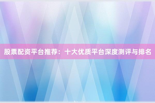 股票配资平台推荐：十大优质平台深度测评与排名