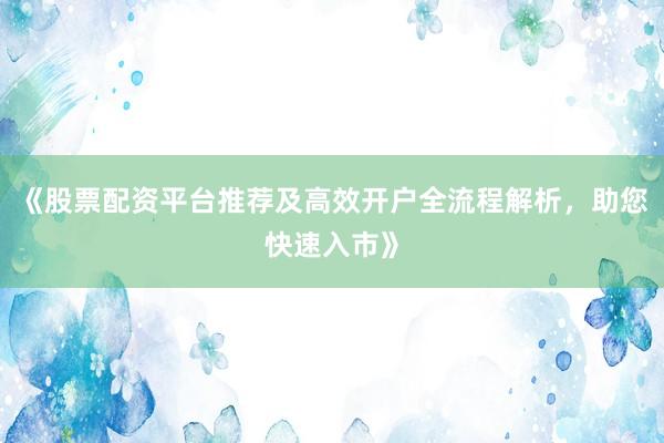 《股票配资平台推荐及高效开户全流程解析，助您快速入市》