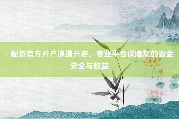 - 配资官方开户通道开启，专业平台保障您的资金安全与收益