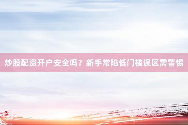 炒股配资开户安全吗？新手常陷低门槛误区需警惕