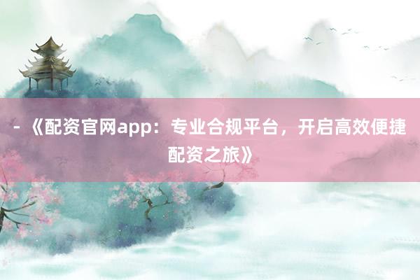 - 《配资官网app：专业合规平台，开启高效便捷配资之旅》