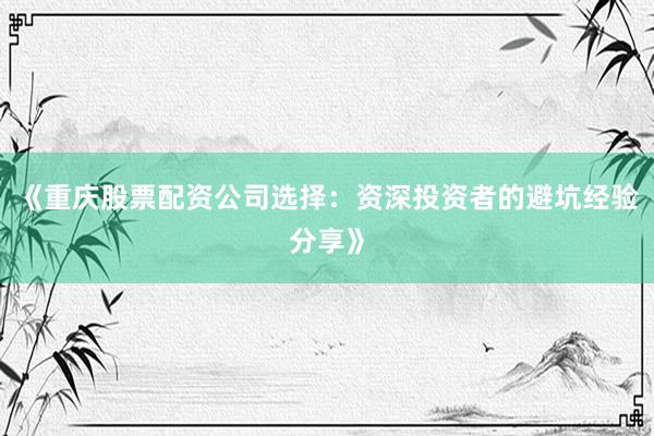 《重庆股票配资公司选择：资深投资者的避坑经验分享》