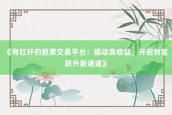 《有杠杆的股票交易平台：撬动高收益，开启财富跃升新通道》