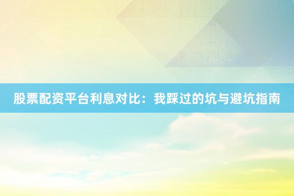 股票配资平台利息对比：我踩过的坑与避坑指南
