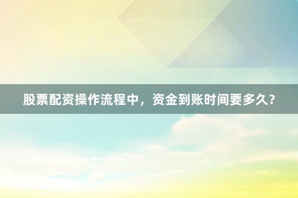 股票配资操作流程中，资金到账时间要多久？