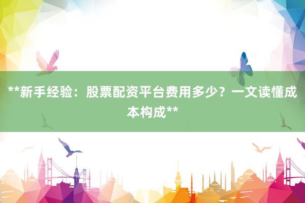 **新手经验：股票配资平台费用多少？一文读懂成本构成**
