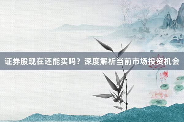 证券股现在还能买吗？深度解析当前市场投资机会