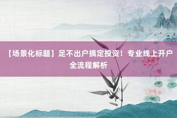 【场景化标题】足不出户搞定投资！专业线上开户全流程解析