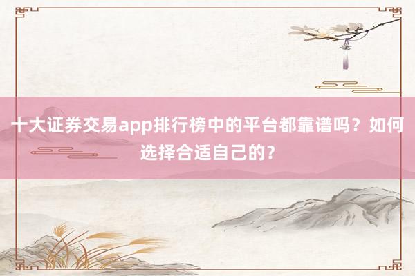 十大证券交易app排行榜中的平台都靠谱吗？如何选择合适自己的？