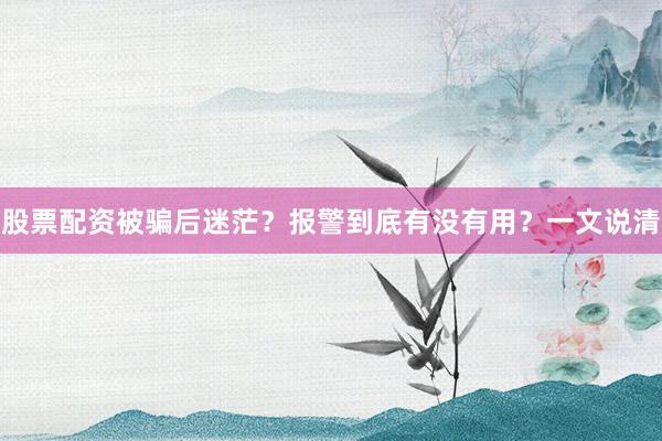 股票配资被骗后迷茫？报警到底有没有用？一文说清