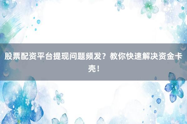股票配资平台提现问题频发？教你快速解决资金卡壳！