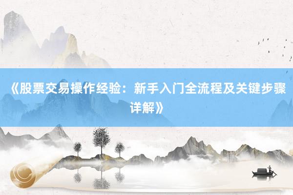 《股票交易操作经验：新手入门全流程及关键步骤详解》
