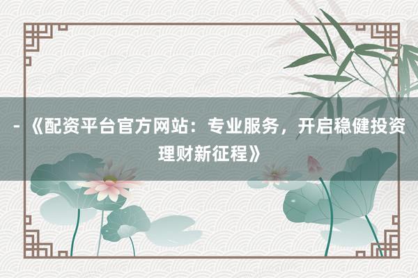 - 《配资平台官方网站：专业服务，开启稳健投资理财新征程》