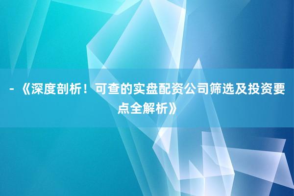 - 《深度剖析！可查的实盘配资公司筛选及投资要点全解析》