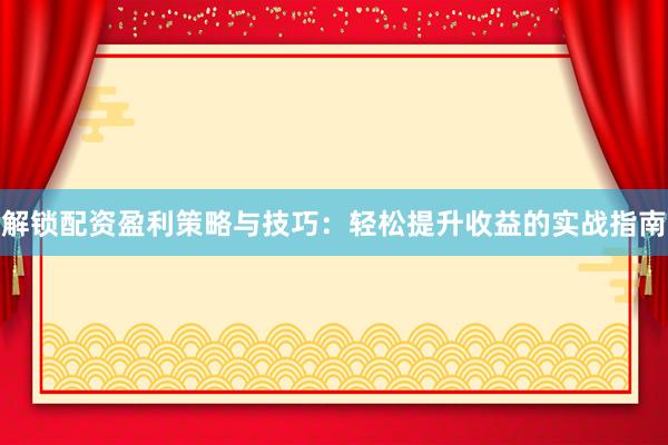 解锁配资盈利策略与技巧：轻松提升收益的实战指南