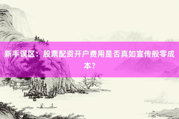 新手误区：股票配资开户费用是否真如宣传般零成本？