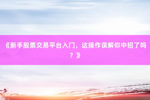 《新手股票交易平台入门，这操作误解你中招了吗？》