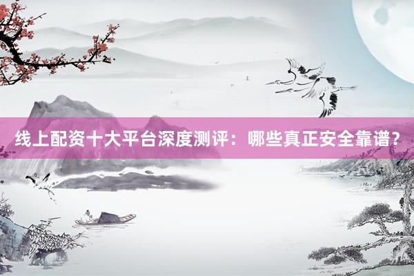 线上配资十大平台深度测评：哪些真正安全靠谱？