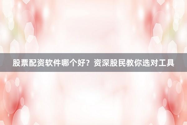股票配资软件哪个好？资深股民教你选对工具