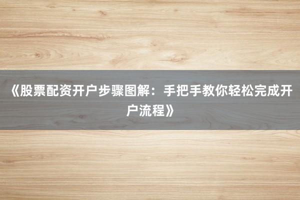 《股票配资开户步骤图解：手把手教你轻松完成开户流程》