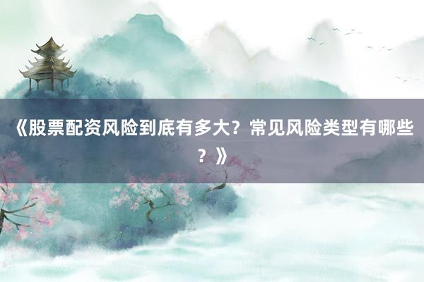 《股票配资风险到底有多大？常见风险类型有哪些？》