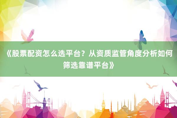 《股票配资怎么选平台？从资质监管角度分析如何筛选靠谱平台》