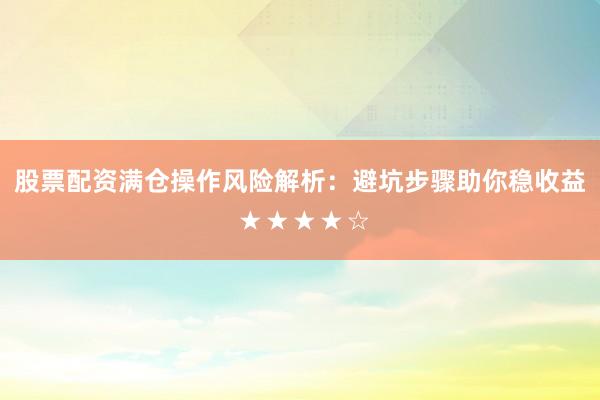 股票配资满仓操作风险解析：避坑步骤助你稳收益 ★★★★☆