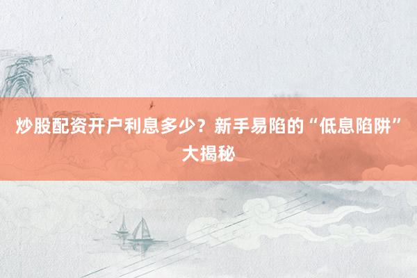炒股配资开户利息多少？新手易陷的“低息陷阱”大揭秘