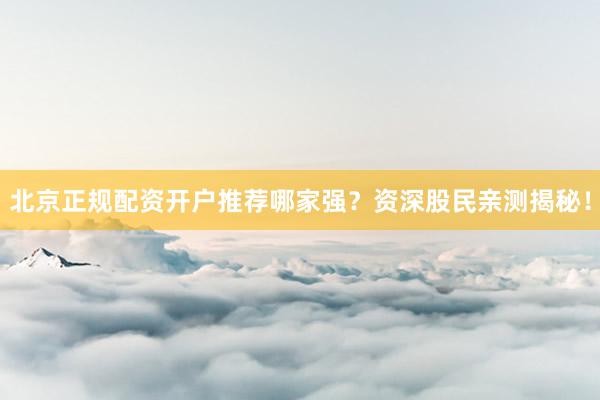 北京正规配资开户推荐哪家强？资深股民亲测揭秘！