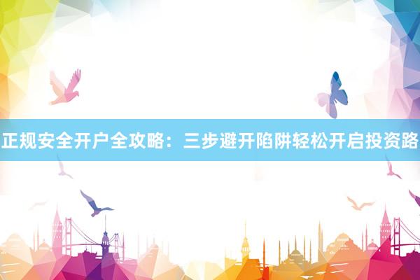 正规安全开户全攻略：三步避开陷阱轻松开启投资路