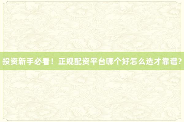 投资新手必看！正规配资平台哪个好怎么选才靠谱？