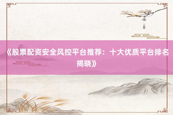 《股票配资安全风控平台推荐：十大优质平台排名揭晓》