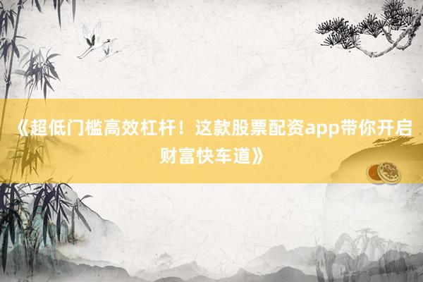 《超低门槛高效杠杆！这款股票配资app带你开启财富快车道》